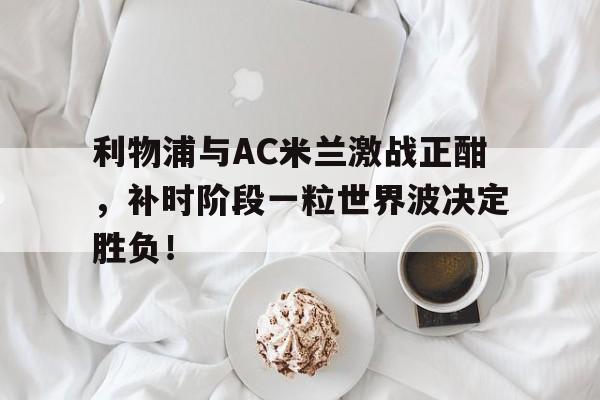 利物浦与AC米兰激战正酣，补时阶段一粒世界波决定胜负！国米与ac米兰主场